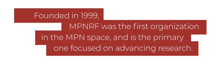 Founded in 1999, MPNRF was the first organization in the MPN space, and is the primary one focused on advancing research.